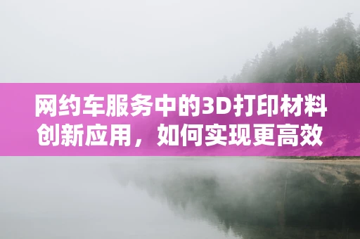 网约车服务中的3D打印材料创新应用，如何实现更高效的按需制造？