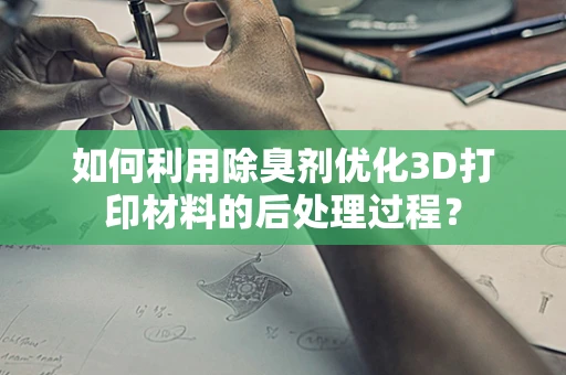 如何利用除臭剂优化3D打印材料的后处理过程？