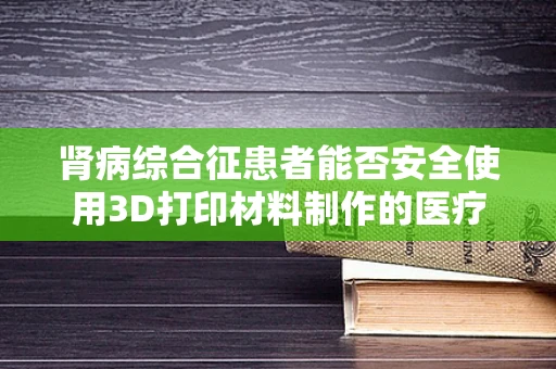 肾病综合征患者能否安全使用3D打印材料制作的医疗辅助装置？