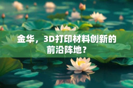 金华，3D打印材料创新的前沿阵地？