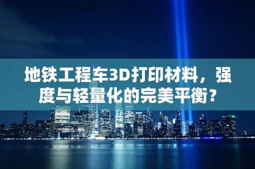 地铁工程车3D打印材料，强度与轻量化的完美平衡？