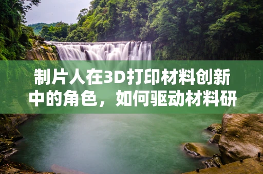 制片人在3D打印材料创新中的角色，如何驱动材料研发与市场应用的桥梁？