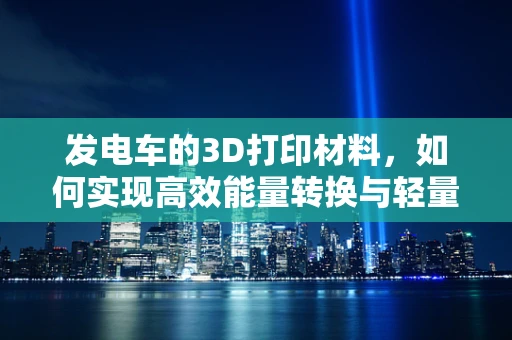 发电车的3D打印材料，如何实现高效能量转换与轻量化设计？