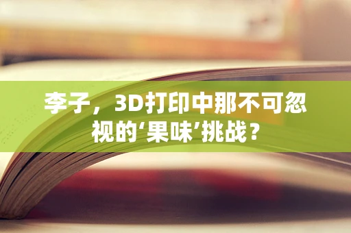 李子，3D打印中那不可忽视的‘果味’挑战？