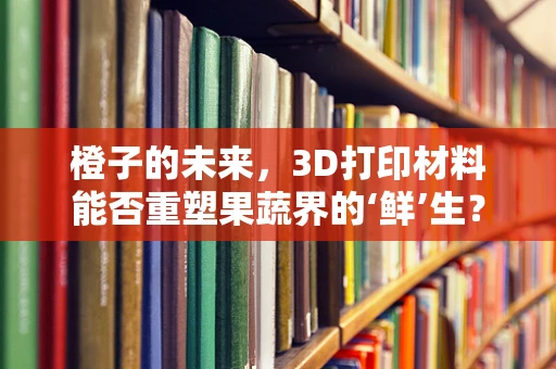 橙子的未来，3D打印材料能否重塑果蔬界的‘鲜’生？