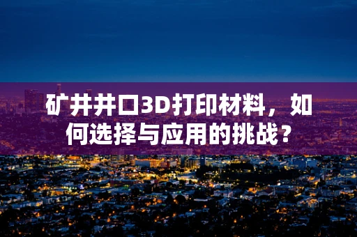 矿井井口3D打印材料，如何选择与应用的挑战？