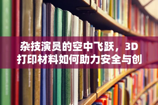 杂技演员的空中飞跃，3D打印材料如何助力安全与创意？