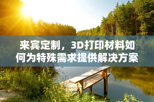 来宾定制，3D打印材料如何为特殊需求提供解决方案？