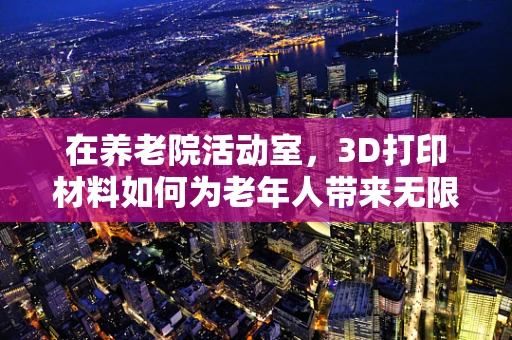 在养老院活动室，3D打印材料如何为老年人带来无限创意与乐趣？