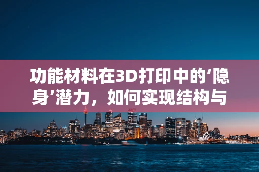 功能材料在3D打印中的‘隐身’潜力，如何实现结构与性能的完美融合？