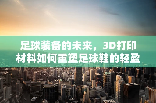 足球装备的未来，3D打印材料如何重塑足球鞋的轻盈与耐用？