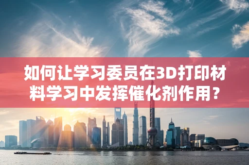 如何让学习委员在3D打印材料学习中发挥催化剂作用？