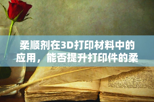 柔顺剂在3D打印材料中的应用，能否提升打印件的柔韧性与耐用性？