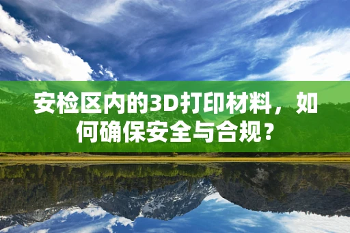 安检区内的3D打印材料，如何确保安全与合规？