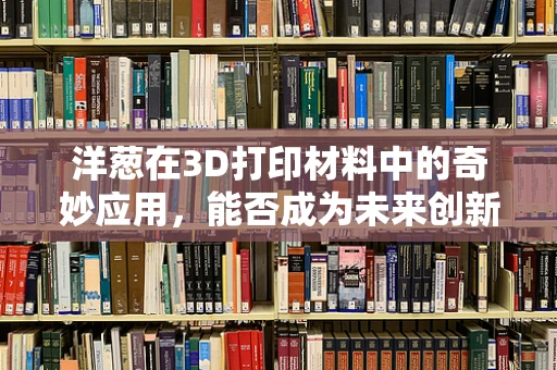 洋葱在3D打印材料中的奇妙应用，能否成为未来创新的关键？