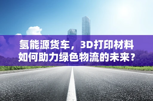 氢能源货车，3D打印材料如何助力绿色物流的未来？