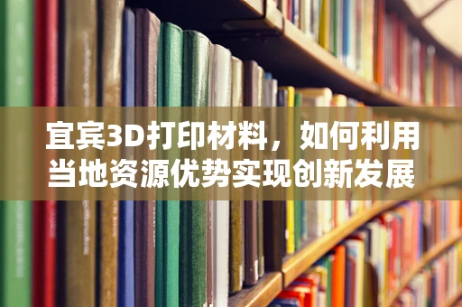 宜宾3D打印材料，如何利用当地资源优势实现创新发展？