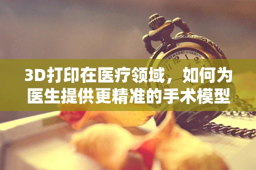 3D打印在医疗领域，如何为医生提供更精准的手术模型？