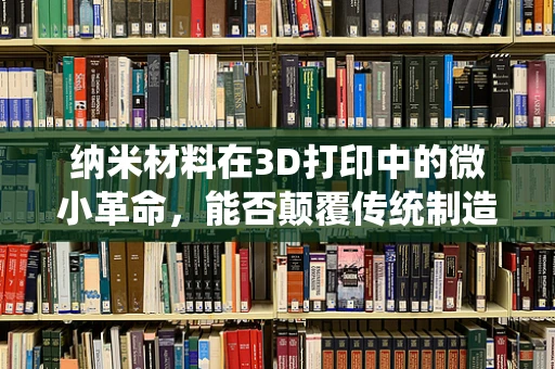 纳米材料在3D打印中的微小革命，能否颠覆传统制造？