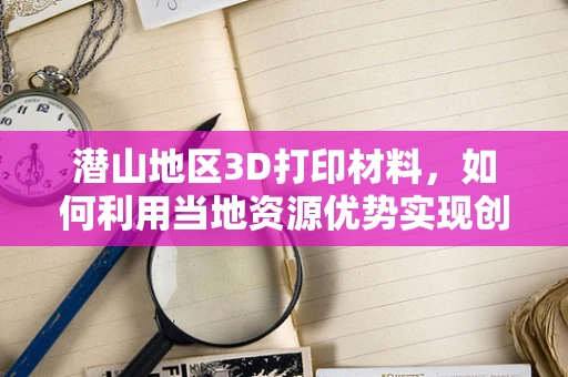 潜山地区3D打印材料，如何利用当地资源优势实现创新应用？
