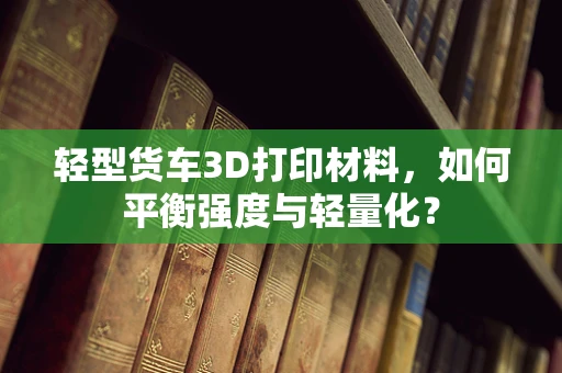 轻型货车3D打印材料，如何平衡强度与轻量化？