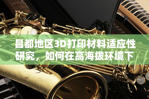 昌都地区3D打印材料适应性研究，如何在高海拔环境下选择合适的打印材料？