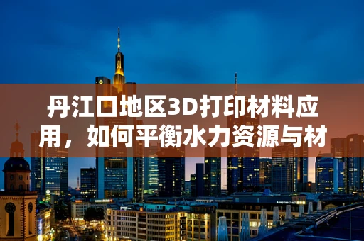丹江口地区3D打印材料应用，如何平衡水力资源与材料特性的挑战？