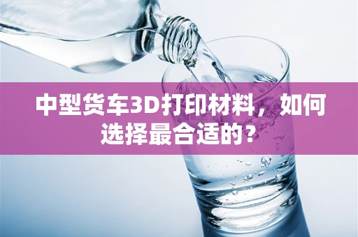 中型货车3D打印材料，如何选择最合适的？