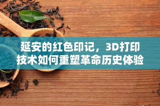 延安的红色印记，3D打印技术如何重塑革命历史体验？