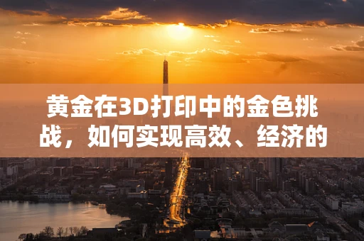 黄金在3D打印中的金色挑战，如何实现高效、经济的黄金3D打印材料？
