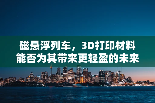 磁悬浮列车，3D打印材料能否为其带来更轻盈的未来？