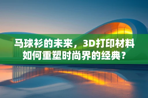 马球衫的未来，3D打印材料如何重塑时尚界的经典？