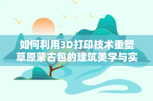 如何利用3D打印技术重塑草原蒙古包的建筑美学与实用性？