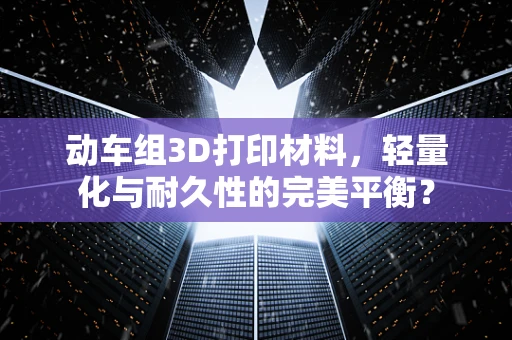 动车组3D打印材料，轻量化与耐久性的完美平衡？