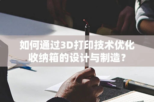 如何通过3D打印技术优化收纳箱的设计与制造？