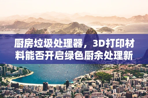 厨房垃圾处理器，3D打印材料能否开启绿色厨余处理新时代？