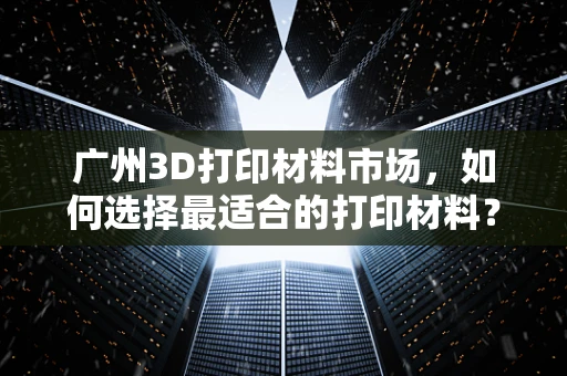 广州3D打印材料市场，如何选择最适合的打印材料？