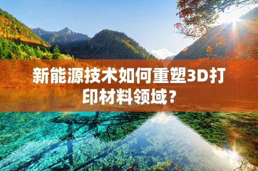 新能源技术如何重塑3D打印材料领域？