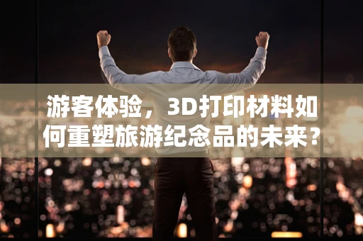 游客体验，3D打印材料如何重塑旅游纪念品的未来？