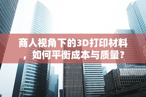 商人视角下的3D打印材料，如何平衡成本与质量？