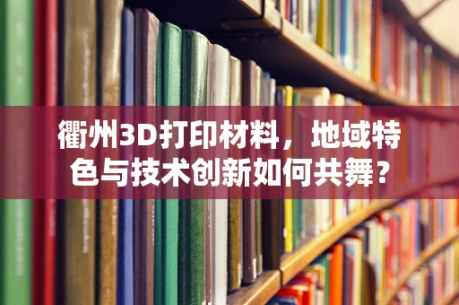 衢州3D打印材料，地域特色与技术创新如何共舞？