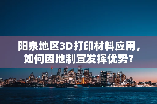阳泉地区3D打印材料应用，如何因地制宜发挥优势？