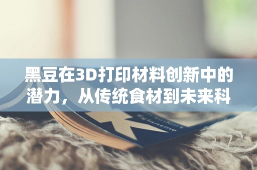 黑豆在3D打印材料创新中的潜力，从传统食材到未来科技的跨越？