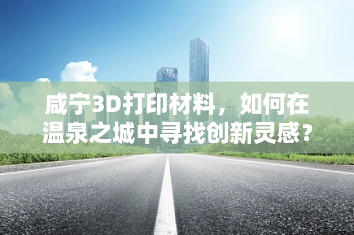 咸宁3D打印材料，如何在温泉之城中寻找创新灵感？