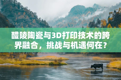 醴陵陶瓷与3D打印技术的跨界融合，挑战与机遇何在？