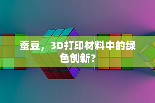 蚕豆，3D打印材料中的绿色创新？