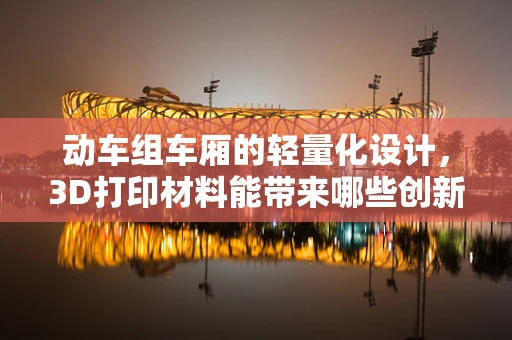 动车组车厢的轻量化设计，3D打印材料能带来哪些创新？