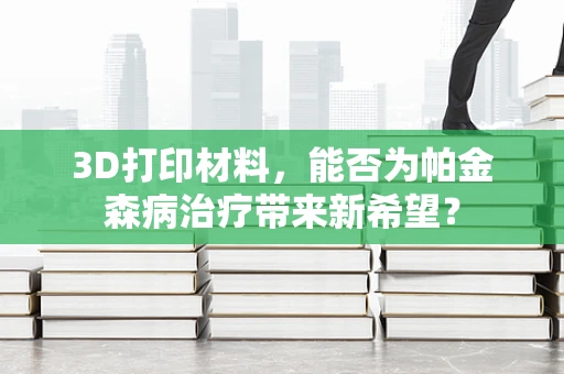 3D打印材料，能否为帕金森病治疗带来新希望？