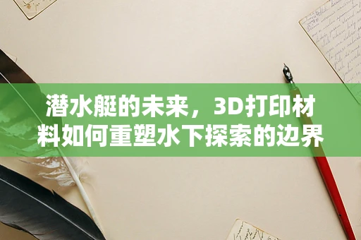 潜水艇的未来，3D打印材料如何重塑水下探索的边界？