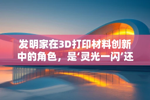 发明家在3D打印材料创新中的角色，是‘灵光一闪’还是‘深思熟虑’的产物？